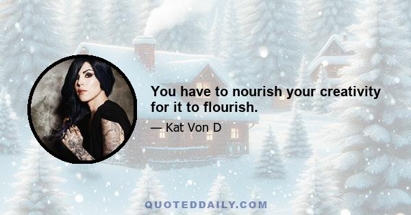 You have to nourish your creativity for it to flourish.