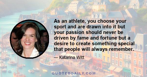 As an athlete, you choose your sport and are drawn into it but your passion should never be driven by fame and fortune but a desire to create something special that people will always remember.