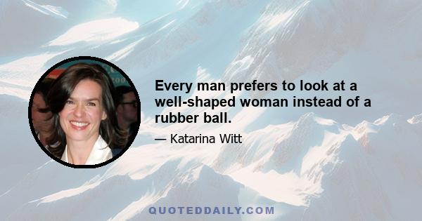 Every man prefers to look at a well-shaped woman instead of a rubber ball.