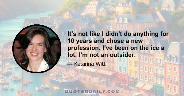 It's not like I didn't do anything for 10 years and chose a new profession. I've been on the ice a lot. I'm not an outsider.