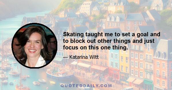 Skating taught me to set a goal and to block out other things and just focus on this one thing.