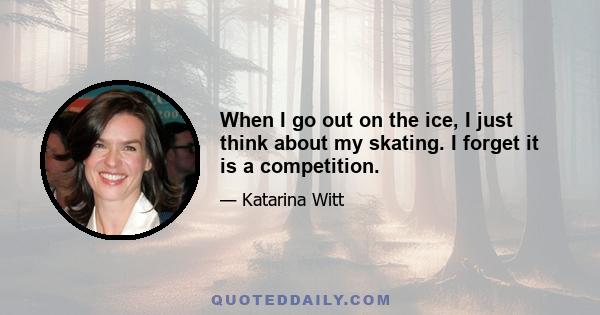 When I go out on the ice, I just think about my skating. I forget it is a competition.