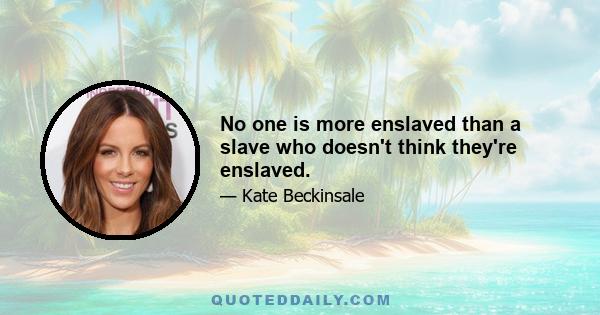 No one is more enslaved than a slave who doesn't think they're enslaved.