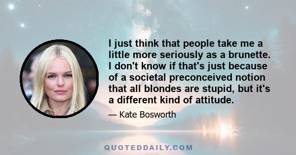 I just think that people take me a little more seriously as a brunette. I don't know if that's just because of a societal preconceived notion that all blondes are stupid, but it's a different kind of attitude.