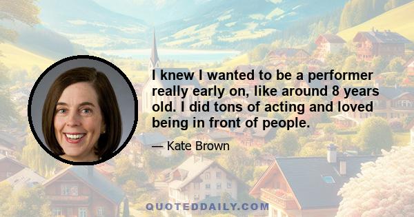 I knew I wanted to be a performer really early on, like around 8 years old. I did tons of acting and loved being in front of people.