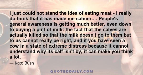 I just could not stand the idea of eating meat - I really do think that it has made me calmer.... People's general awareness is getting much better, even down to buying a pint of milk: the fact that the calves are