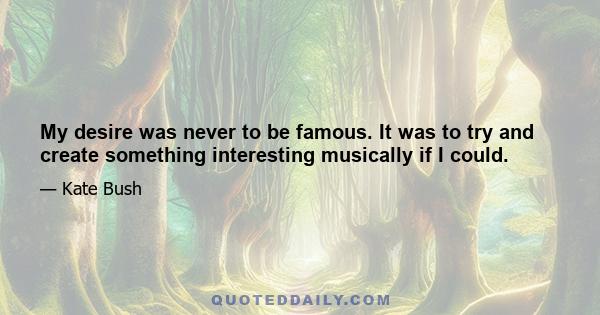 My desire was never to be famous. It was to try and create something interesting musically if I could.