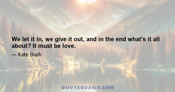 We let it in, we give it out, and in the end what's it all about? It must be love.