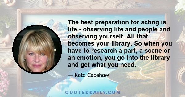 The best preparation for acting is life - observing life and people and observing yourself. All that becomes your library. So when you have to research a part, a scene or an emotion, you go into the library and get what 