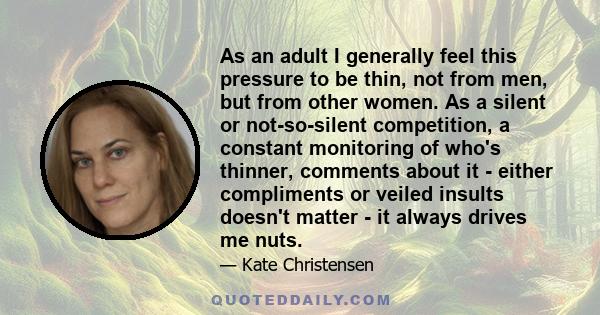 As an adult I generally feel this pressure to be thin, not from men, but from other women. As a silent or not-so-silent competition, a constant monitoring of who's thinner, comments about it - either compliments or