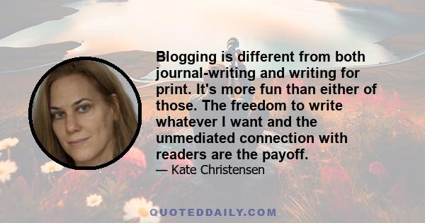 Blogging is different from both journal-writing and writing for print. It's more fun than either of those. The freedom to write whatever I want and the unmediated connection with readers are the payoff.