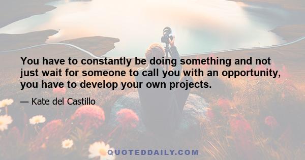 You have to constantly be doing something and not just wait for someone to call you with an opportunity, you have to develop your own projects.