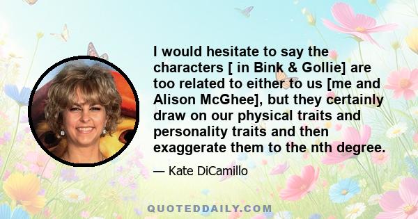 I would hesitate to say the characters [ in Bink & Gollie] are too related to either to us [me and Alison McGhee], but they certainly draw on our physical traits and personality traits and then exaggerate them to the
