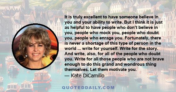 It is truly excellent to have someone believe in you and your ability to write. But I think it is just as helpful to have people who don't believe in you, people who mock you, people who doubt you, people who enrage