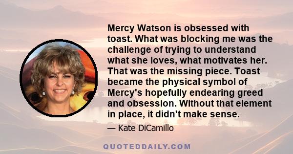 Mercy Watson is obsessed with toast. What was blocking me was the challenge of trying to understand what she loves, what motivates her. That was the missing piece. Toast became the physical symbol of Mercy's hopefully