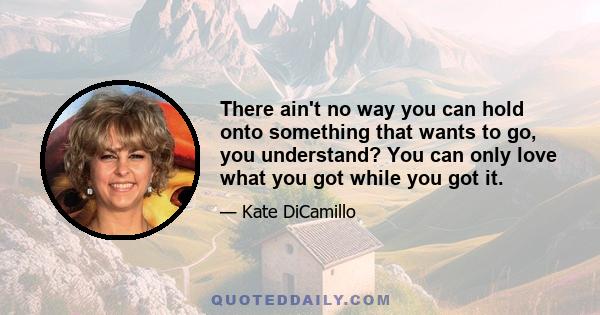 There ain't no way you can hold onto something that wants to go, you understand? You can only love what you got while you got it.