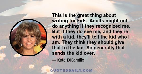This is the great thing about writing for kids. Adults might not do anything if they recognized me. But if they do see me, and they're with a kid, they'll tell the kid who I am. They think they should give that to the