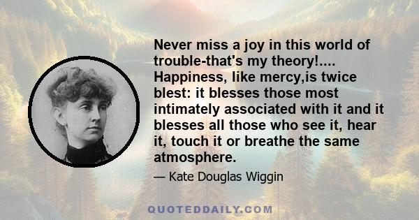 Never miss a joy in this world of trouble-that's my theory!.... Happiness, like mercy,is twice blest: it blesses those most intimately associated with it and it blesses all those who see it, hear it, touch it or breathe 