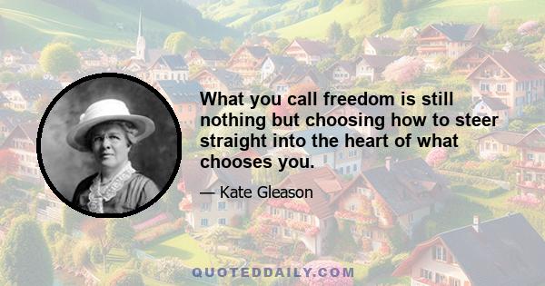 What you call freedom is still nothing but choosing how to steer straight into the heart of what chooses you.