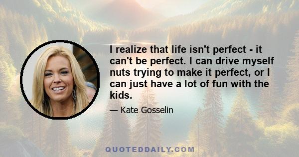 I realize that life isn't perfect - it can't be perfect. I can drive myself nuts trying to make it perfect, or I can just have a lot of fun with the kids.