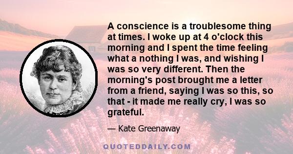 A conscience is a troublesome thing at times. I woke up at 4 o'clock this morning and I spent the time feeling what a nothing I was, and wishing I was so very different. Then the morning's post brought me a letter from