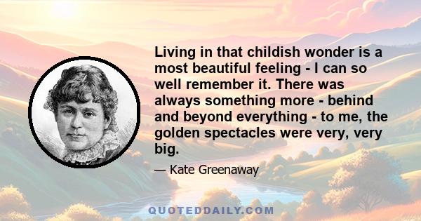 Living in that childish wonder is a most beautiful feeling - I can so well remember it. There was always something more - behind and beyond everything - to me, the golden spectacles were very, very big.