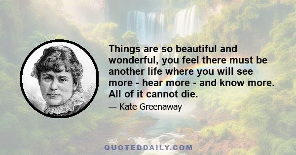 Things are so beautiful and wonderful, you feel there must be another life where you will see more - hear more - and know more. All of it cannot die.