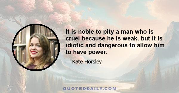 It is noble to pity a man who is cruel because he is weak, but it is idiotic and dangerous to allow him to have power.