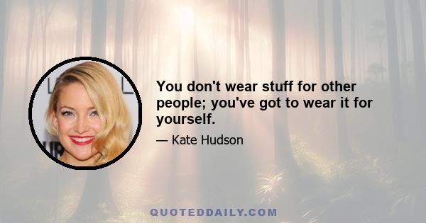 You don't wear stuff for other people; you've got to wear it for yourself.