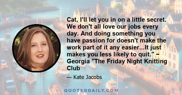 Cat, I'll let you in on a little secret. We don't all love our jobs every day. And doing something you have passion for doesn't make the work part of it any easier...It just makes you less likely to quit. ~ Georgia The