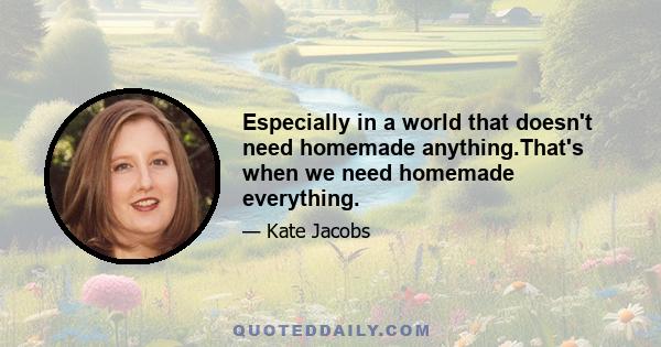 Especially in a world that doesn't need homemade anything.That's when we need homemade everything.