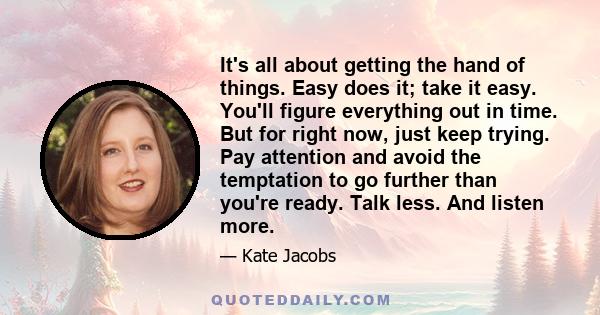 It's all about getting the hand of things. Easy does it; take it easy. You'll figure everything out in time. But for right now, just keep trying. Pay attention and avoid the temptation to go further than you're ready.