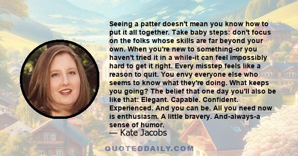 Seeing a patter doesn't mean you know how to put it all together. Take baby steps: don't focus on the folks whose skills are far beyond your own. When you're new to something-or you haven't tried it in a while-it can