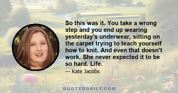 So this was it. You take a wrong step and you end up wearing yesterday's underwear, sitting on the carpet trying to teach yourself how to knit. And even that doesn't work. She never expected it to be so hard. Life.