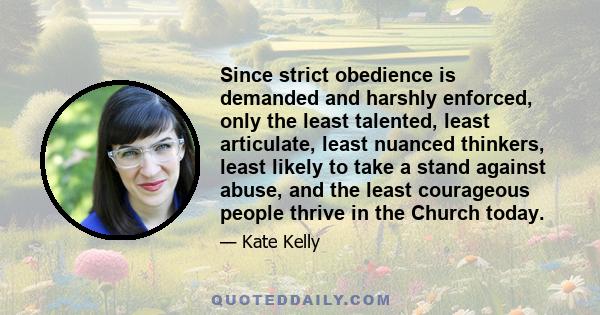 Since strict obedience is demanded and harshly enforced, only the least talented, least articulate, least nuanced thinkers, least likely to take a stand against abuse, and the least courageous people thrive in the