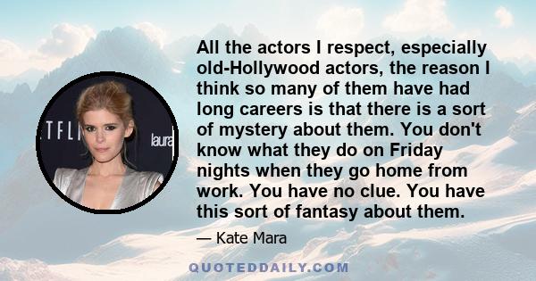 All the actors I respect, especially old-Hollywood actors, the reason I think so many of them have had long careers is that there is a sort of mystery about them. You don't know what they do on Friday nights when they