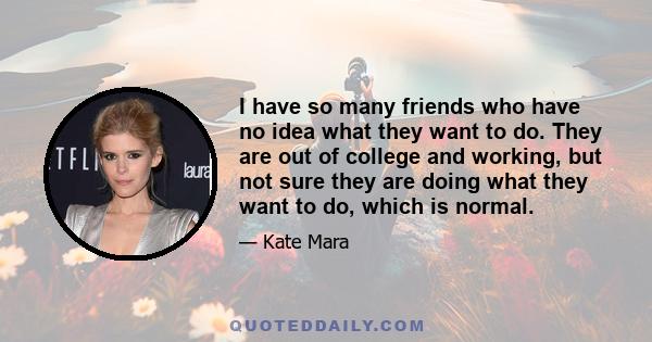 I have so many friends who have no idea what they want to do. They are out of college and working, but not sure they are doing what they want to do, which is normal.