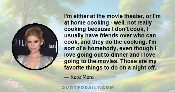 I'm either at the movie theater, or I'm at home cooking - well, not really cooking because I don't cook, I usually have friends over who can cook, and they do the cooking. I'm sort of a homebody, even though I love