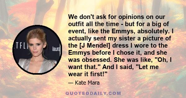 We don't ask for opinions on our outfit all the time - but for a big of event, like the Emmys, absolutely. I actually sent my sister a picture of the [J Mendel] dress I wore to the Emmys before I chose it, and she was