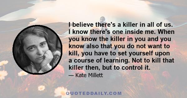 I believe there's a killer in all of us. I know there's one inside me. When you know the killer in you and you know also that you do not want to kill, you have to set yourself upon a course of learning. Not to kill that 