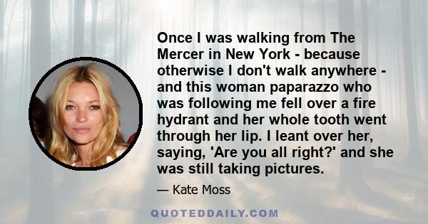 Once I was walking from The Mercer in New York - because otherwise I don't walk anywhere - and this woman paparazzo who was following me fell over a fire hydrant and her whole tooth went through her lip. I leant over