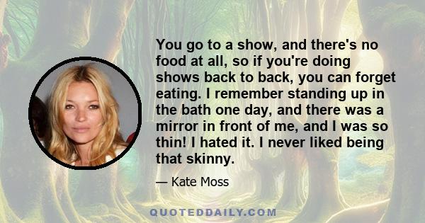 You go to a show, and there's no food at all, so if you're doing shows back to back, you can forget eating. I remember standing up in the bath one day, and there was a mirror in front of me, and I was so thin! I hated