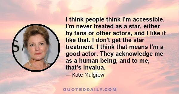 I think people think I'm accessible. I'm never treated as a star, either by fans or other actors, and I like it like that. I don't get the star treatment. I think that means I'm a good actor. They acknowledge me as a
