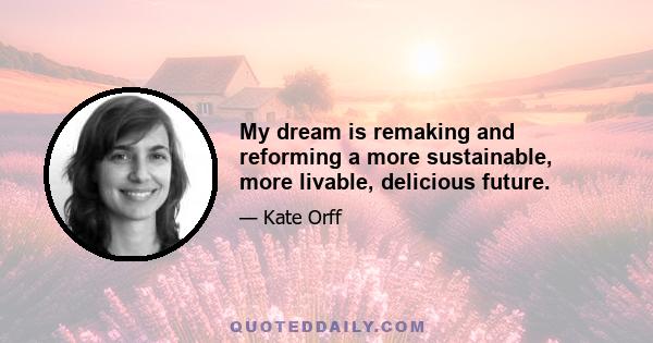 My dream is remaking and reforming a more sustainable, more livable, delicious future.