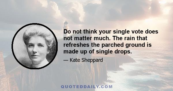 Do not think your single vote does not matter much. The rain that refreshes the parched ground is made up of single drops.