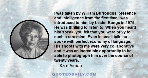 I was taken by William Burroughs’ presence and intelligence from the first time I was introduced to him, by Lester Bangs in 1975. He was thrilling to listen to. When you heard him speak, you felt that you were privy to