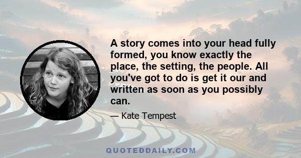 A story comes into your head fully formed, you know exactly the place, the setting, the people. All you've got to do is get it our and written as soon as you possibly can.