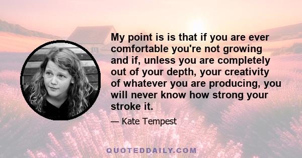 My point is is that if you are ever comfortable you're not growing and if, unless you are completely out of your depth, your creativity of whatever you are producing, you will never know how strong your stroke it.