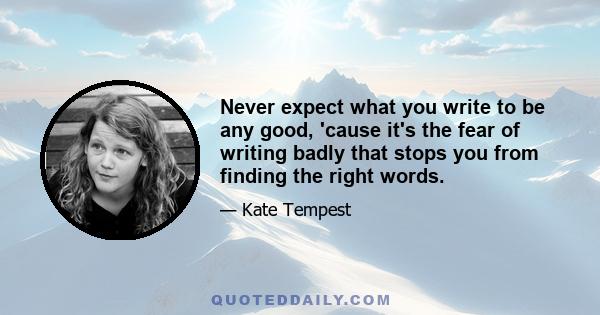 Never expect what you write to be any good, 'cause it's the fear of writing badly that stops you from finding the right words.