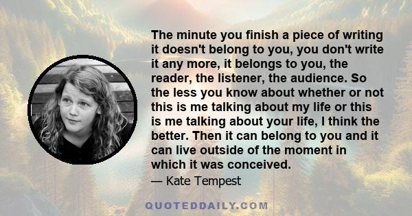 The minute you finish a piece of writing it doesn't belong to you, you don't write it any more, it belongs to you, the reader, the listener, the audience. So the less you know about whether or not this is me talking